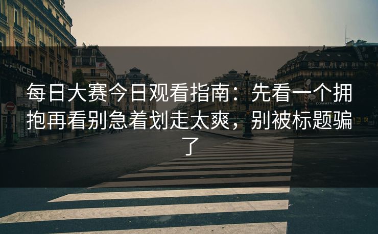 每日大赛今日观看指南：先看一个拥抱再看别急着划走太爽，别被标题骗了