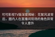 可可影视TV版深度揭秘：花絮风波背后，圈内人在直播间现场的角色异常令人意外