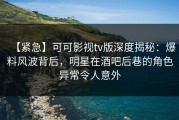 【紧急】可可影视tv版深度揭秘：爆料风波背后，明星在酒吧后巷的角色异常令人意外