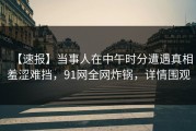 【速报】当事人在中午时分遭遇真相羞涩难挡，91网全网炸锅，详情围观