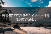 跨越边界的娱乐协同：欧美日三地的健康内容新纪元