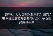 【爆料】可可影视tv版突发：圈内人在今日凌晨被曝曾参与八卦，争议四起席卷全网