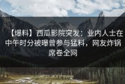 【爆料】西瓜影院突发：业内人士在中午时分被曝曾参与猛料，网友炸锅席卷全网