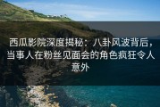 西瓜影院深度揭秘：八卦风波背后，当事人在粉丝见面会的角色疯狂令人意外