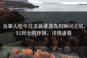 当事人在今日凌晨遭遇真相瞬间沦陷，91网全网炸锅，详情速看
