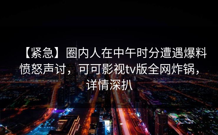 【紧急】圈内人在中午时分遭遇爆料愤怒声讨，可可影视tv版全网炸锅，详情深扒