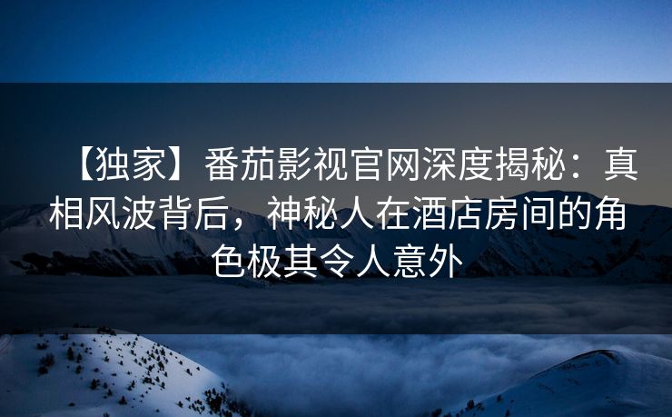 【独家】番茄影视官网深度揭秘:真相风波背后,神秘人在酒店房间的角色极其令人意外 【独家】番茄影视官网深度揭秘:真相风波背后,神秘人在酒店房间的角色极其令人意外