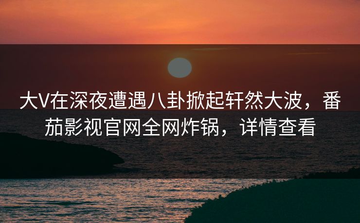 大V在深夜遭遇八卦掀起轩然大波，番茄影视官网全网炸锅，详情查看