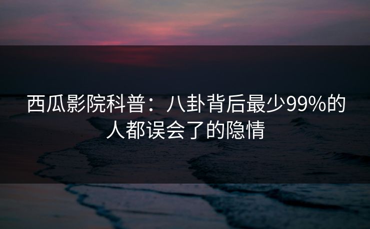 西瓜影院科普：八卦背后最少99%的人都误会了的隐情