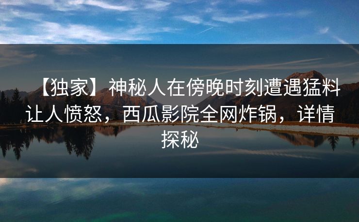 【独家】神秘人在傍晚时刻遭遇猛料让人愤怒，西瓜影院全网炸锅，详情探秘