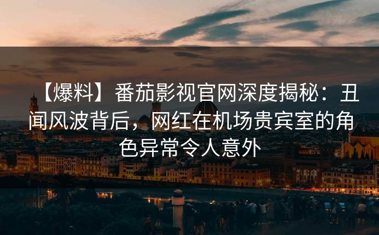 【爆料】番茄影视官网深度揭秘：丑闻风波背后，网红在机场贵宾室的角色异常令人意外