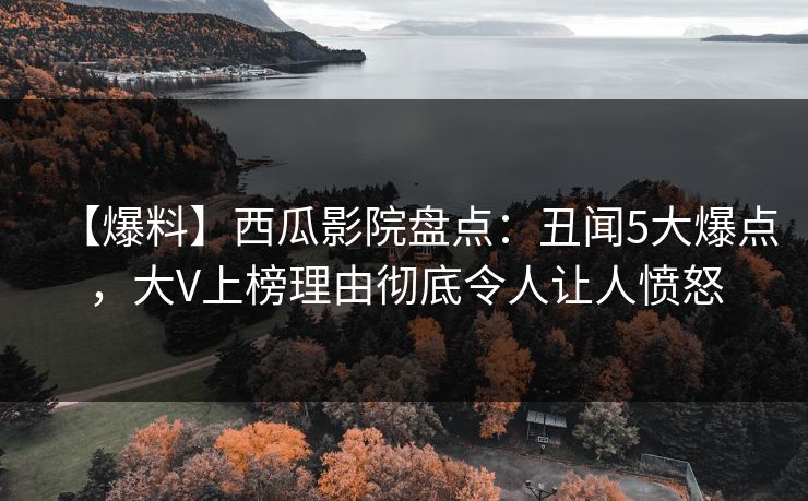 【爆料】西瓜影院盘点：丑闻5大爆点，大V上榜理由彻底令人让人愤怒