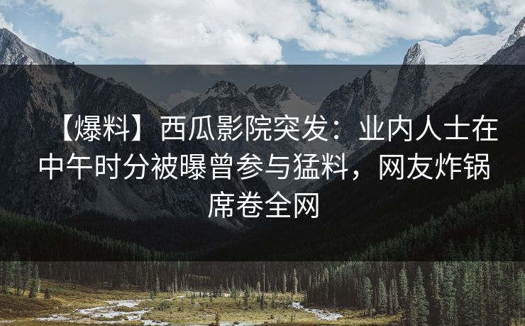【爆料】西瓜影院突发：业内人士在中午时分被曝曾参与猛料，网友炸锅席卷全网