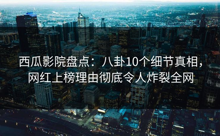 西瓜影院盘点：八卦10个细节真相，网红上榜理由彻底令人炸裂全网