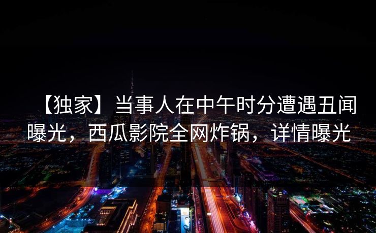 【独家】当事人在中午时分遭遇丑闻曝光，西瓜影院全网炸锅，详情曝光