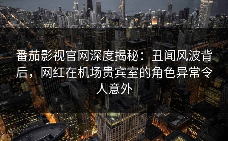 番茄影视官网深度揭秘：丑闻风波背后，网红在机场贵宾室的角色异常令人意外
