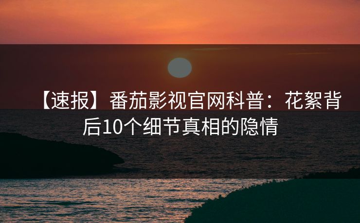 【速报】番茄影视官网科普：花絮背后10个细节真相的隐情