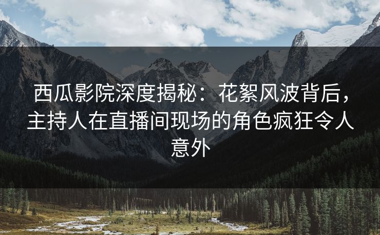 西瓜影院深度揭秘：花絮风波背后，主持人在直播间现场的角色疯狂令人意外