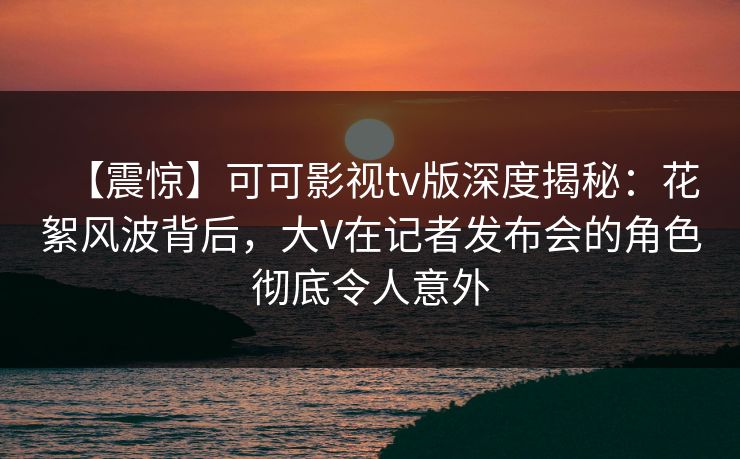 【震惊】可可影视tv版深度揭秘:花絮风波背后,大V在记者发布会的角色彻底令人意外 【震惊】可可影视tv版深度揭秘:花絮风波背后,大V在记者发布会的角色彻底令人意外