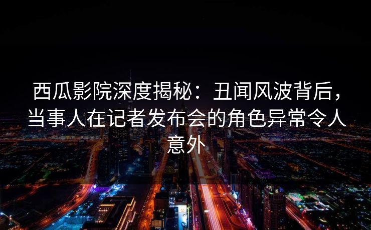 西瓜影院深度揭秘：丑闻风波背后，当事人在记者发布会的角色异常令人意外