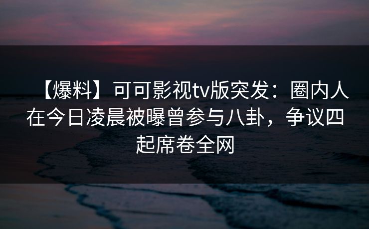 【爆料】可可影视tv版突发：圈内人在今日凌晨被曝曾参与八卦，争议四起席卷全网