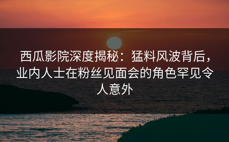 西瓜影院深度揭秘：猛料风波背后，业内人士在粉丝见面会的角色罕见令人意外