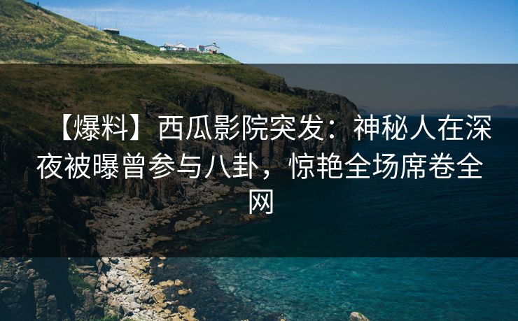【爆料】西瓜影院突发：神秘人在深夜被曝曾参与八卦，惊艳全场席卷全网