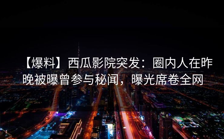 【爆料】西瓜影院突发：圈内人在昨晚被曝曾参与秘闻，曝光席卷全网