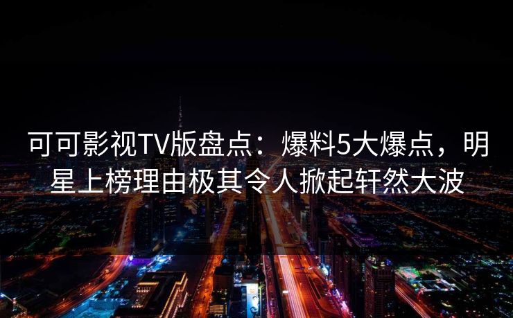 可可影视TV版盘点：爆料5大爆点，明星上榜理由极其令人掀起轩然大波