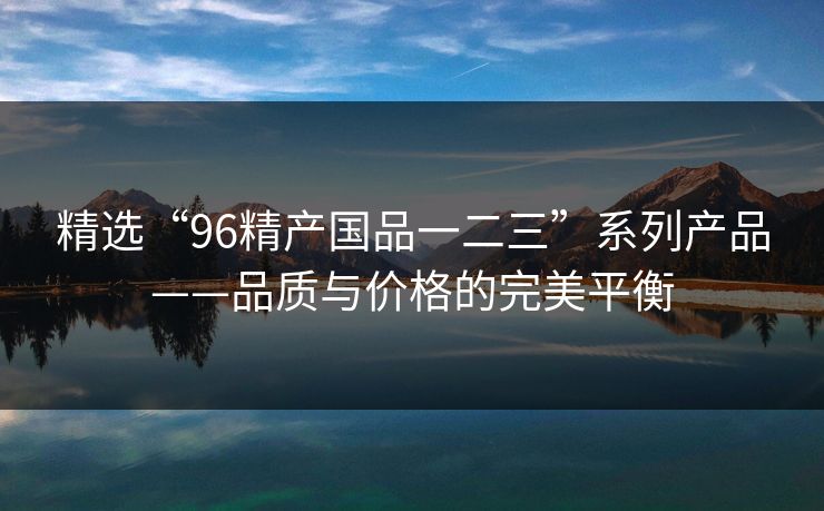 精选“96精产国品一二三”系列产品——品质与价格的完美平衡 精选“96精产国品一二三”系列产品——品质与价格的完美平衡