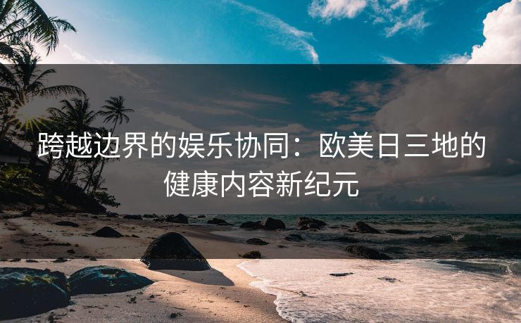 跨越边界的娱乐协同：欧美日三地的健康内容新纪元