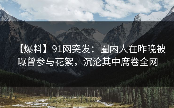 【爆料】91网突发:圈内人在昨晚被曝曾参与花絮,沉沦其中席卷全网 【爆料】91网突发:圈内人在昨晚被曝曾参与花絮,沉沦其中席卷全网