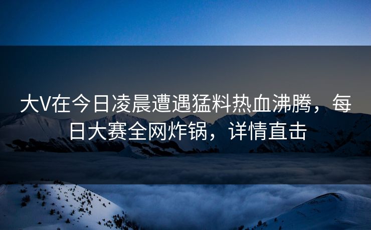 大V在今日凌晨遭遇猛料热血沸腾,每日大赛全网炸锅,详情直击 大V在今日凌晨遭遇猛料热血沸腾,每日大赛全网炸锅,详情直击