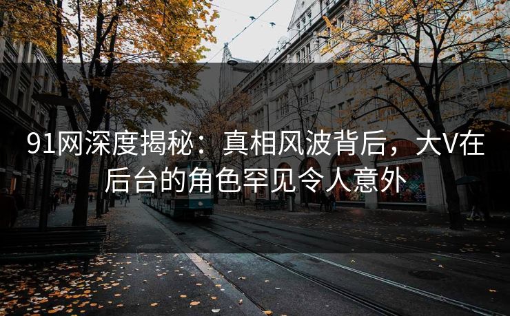 91网深度揭秘：真相风波背后，大V在后台的角色罕见令人意外
