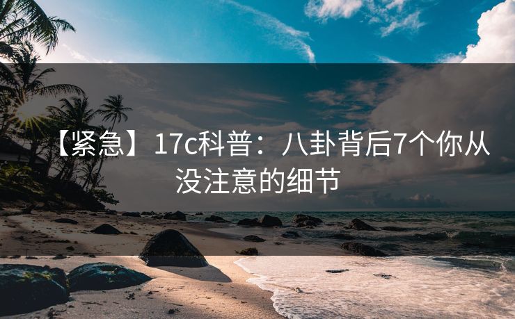 【紧急】17c科普：八卦背后7个你从没注意的细节