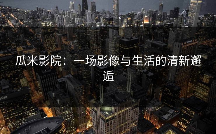 瓜米影院：一场影像与生活的清新邂逅