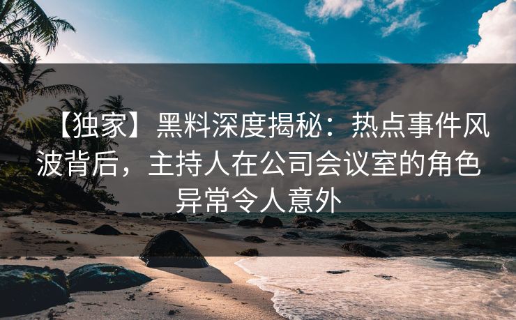【独家】黑料深度揭秘:热点事件风波背后,主持人在公司会议室的角色异常令人意外 【独家】黑料深度揭秘:热点事件风波背后,主持人在公司会议室的角色异常令人意外