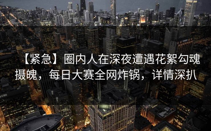 【紧急】圈内人在深夜遭遇花絮勾魂摄魄，每日大赛全网炸锅，详情深扒