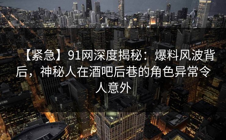 【紧急】91网深度揭秘：爆料风波背后，神秘人在酒吧后巷的角色异常令人意外