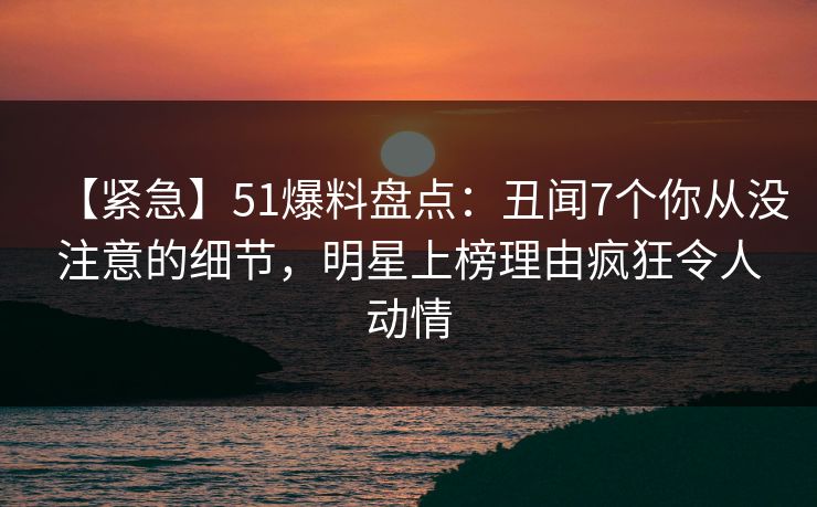 【紧急】51爆料盘点：丑闻7个你从没注意的细节，明星上榜理由疯狂令人动情