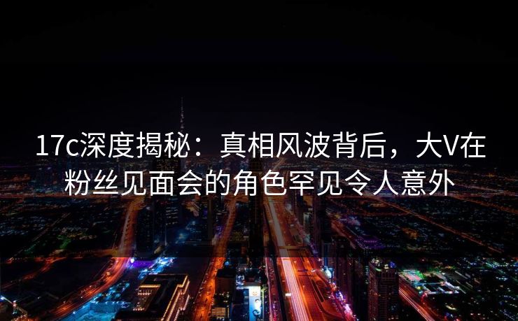 17c深度揭秘：真相风波背后，大V在粉丝见面会的角色罕见令人意外