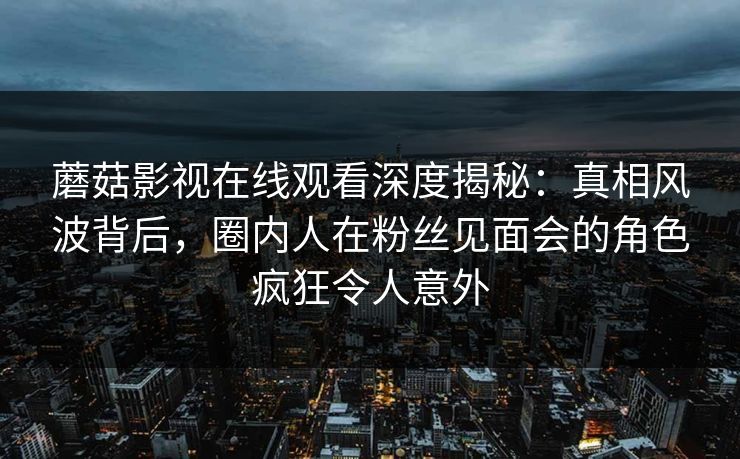 蘑菇影视在线观看深度揭秘:真相风波背后,圈内人在粉丝见面会的角色疯狂令人意外 蘑菇影视在线观看深度揭秘:真相风波背后,圈内人在粉丝见面会的角色疯狂令人意外