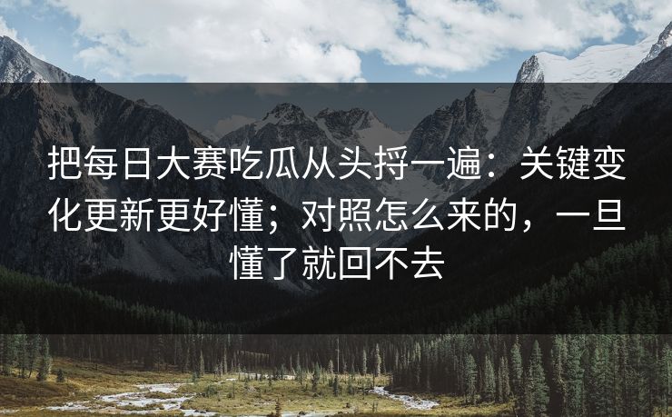 把每日大赛吃瓜从头捋一遍:关键变化更新更好懂;对照怎么来的,一旦懂了就回不去 把每日大赛吃瓜从头捋一遍:关键变化更新更好懂;对照怎么来的,一旦懂了就回不去