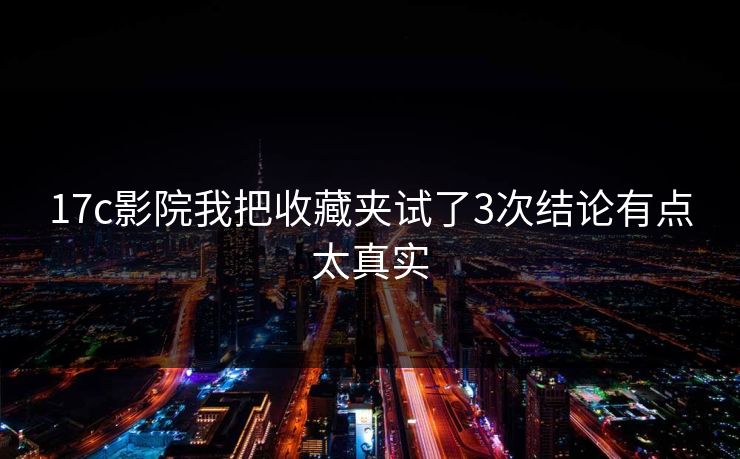 17c影院我把收藏夹试了3次结论有点太真实