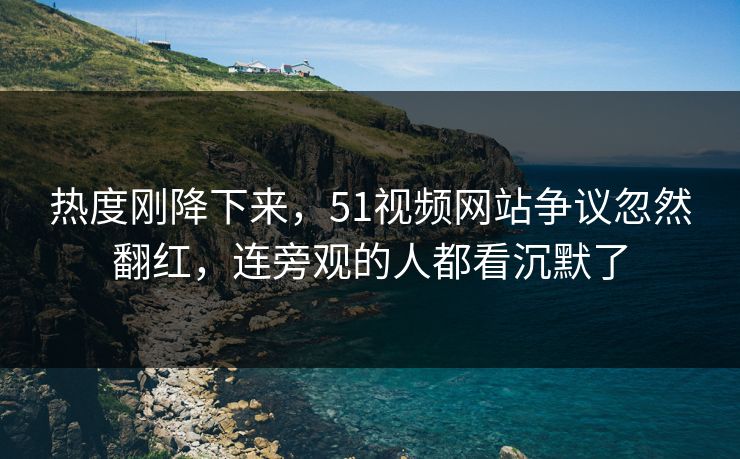 热度刚降下来，51视频网站争议忽然翻红，连旁观的人都看沉默了
